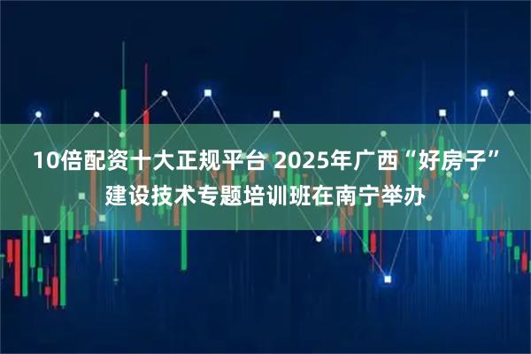 10倍配资十大正规平台 2025年广西“好房子”建设技术专题培训班在南宁举办