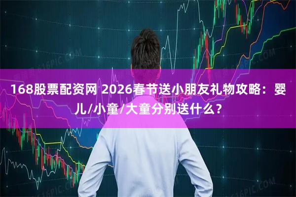 168股票配资网 2026春节送小朋友礼物攻略：婴儿/小童/大童分别送什么？