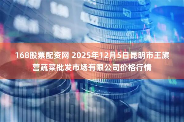 168股票配资网 2025年12月5日昆明市王旗营蔬菜批发市场有限公司价格行情
