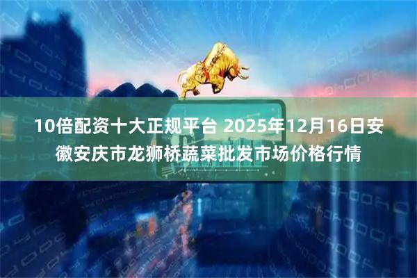 10倍配资十大正规平台 2025年12月16日安徽安庆市龙狮桥蔬菜批发市场价格行情