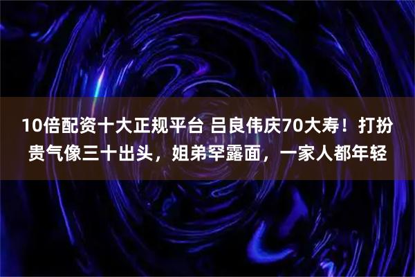 10倍配资十大正规平台 吕良伟庆70大寿！打扮贵气像三十出头，姐弟罕露面，一家人都年轻