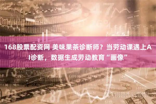 168股票配资网 美味果茶诊断师？当劳动课遇上AI诊断，数据生成劳动教育“画像”