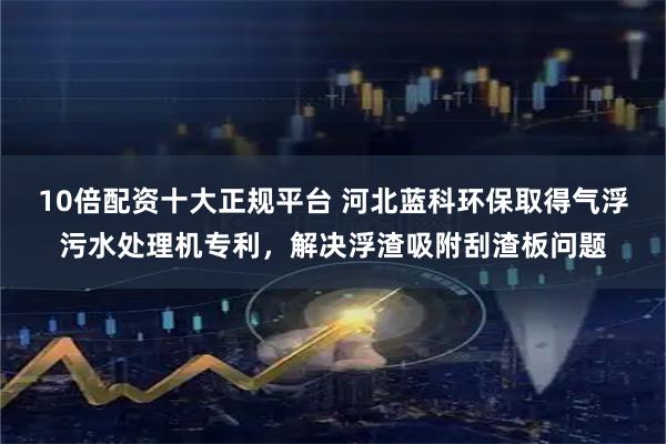 10倍配资十大正规平台 河北蓝科环保取得气浮污水处理机专利，解决浮渣吸附刮渣板问题