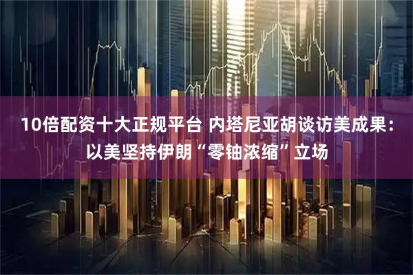 10倍配资十大正规平台 内塔尼亚胡谈访美成果：以美坚持伊朗“零铀浓缩”立场