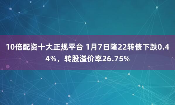 10倍配资十大正规平台 1月7日隆22转债下跌0.44%，转股溢价率26.75%