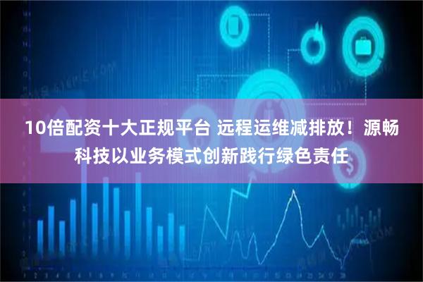 10倍配资十大正规平台 远程运维减排放！源畅科技以业务模式创新践行绿色责任