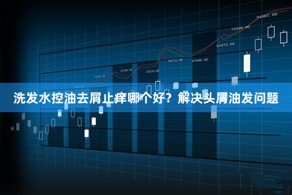 洗发水控油去屑止痒哪个好？解决头屑油发问题