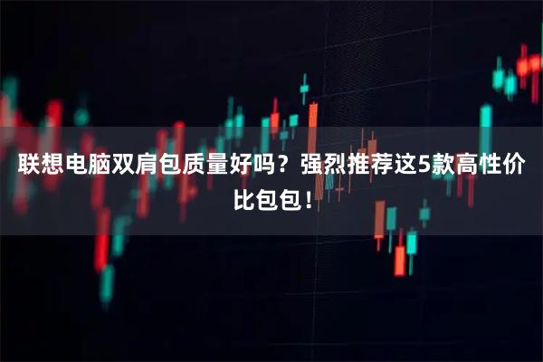 联想电脑双肩包质量好吗？强烈推荐这5款高性价比包包！