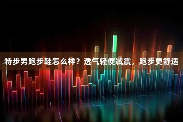 特步男跑步鞋怎么样？透气轻便减震，跑步更舒适