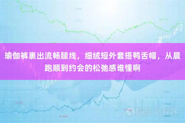 瑜伽裤裹出流畅腿线，细绒短外套搭鸭舌帽，从晨跑顺到约会的松弛感谁懂啊