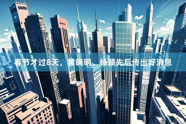 春节才过8天，黄晓明、杨颖先后传出好消息