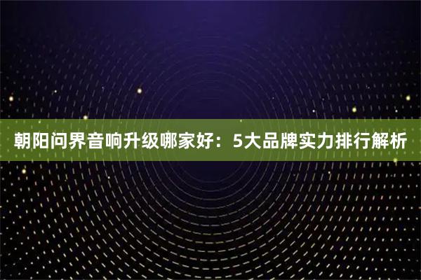朝阳问界音响升级哪家好：5大品牌实力排行解析