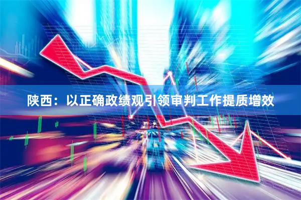 陕西：以正确政绩观引领审判工作提质增效