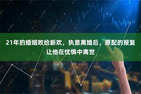 21年的婚姻败给新欢，执意离婚后，原配的报复让他在忧惧中离世
