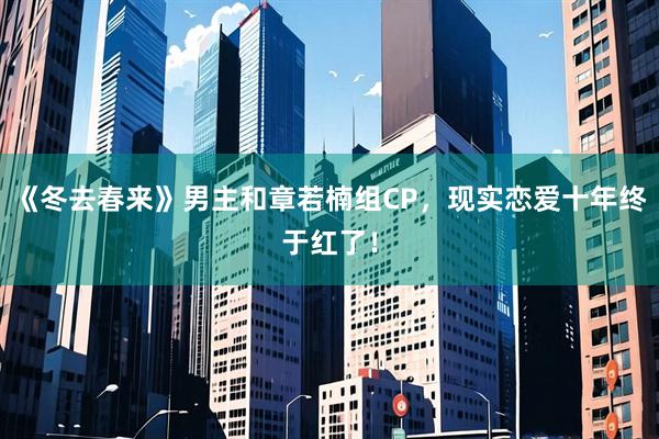 《冬去春来》男主和章若楠组CP，现实恋爱十年终于红了！
