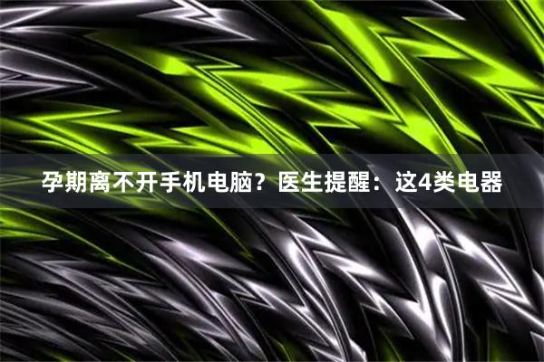 孕期离不开手机电脑？医生提醒：这4类电器