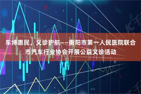 车博惠民，义诊护航——衡阳市第一人民医院联合市汽车行业协会开展公益义诊活动
