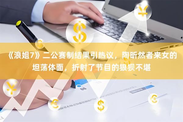 《浪姐7》二公赛制结果引热议，陶昕然者来女的坦荡体面，折射了节目的狼狈不堪