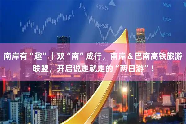 南岸有“趣”丨双“南”成行，南岸＆巴南高铁旅游联盟，开启说走就走的“两日游”！