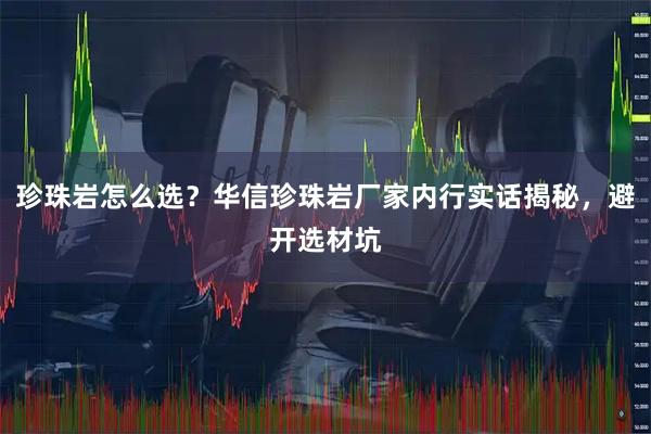 珍珠岩怎么选？华信珍珠岩厂家内行实话揭秘，避开选材坑