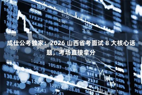 成仕公考独家：2026 山西省考面试 8 大核心话题，考场直接拿分